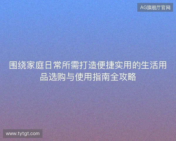 围绕家庭日常所需打造便捷实用的生活用品选购与使用指南全攻略 围绕家庭日常所需打造便捷实用的生活用品选购与使用指南全攻略