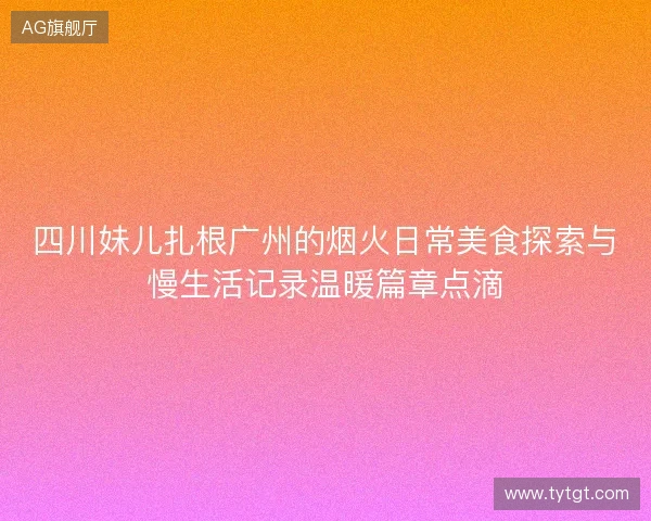 四川妹儿扎根广州的烟火日常美食探索与慢生活记录温暖篇章点滴 四川妹儿扎根广州的烟火日常美食探索与慢生活记录温暖篇章点滴