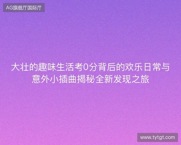 大壮的趣味生活考0分背后的欢乐日常与意外小插曲揭秘全新发现之旅 大壮的趣味生活考0分背后的欢乐日常与意外小插曲揭秘全新发现之旅