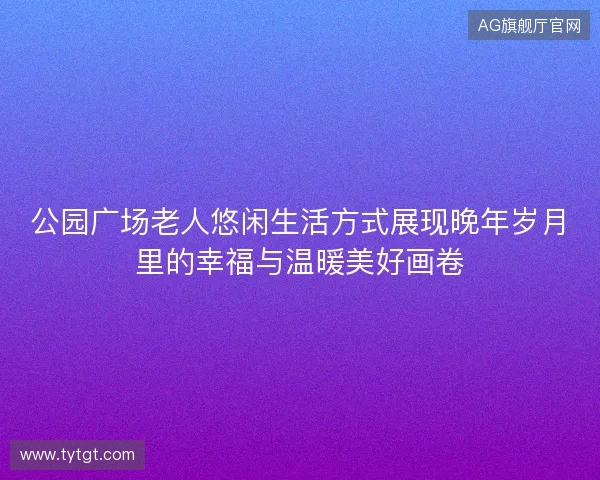 公园广场老人悠闲生活方式展现晚年岁月里的幸福与温暖美好画卷 公园广场老人悠闲生活方式展现晚年岁月里的幸福与温暖美好画卷